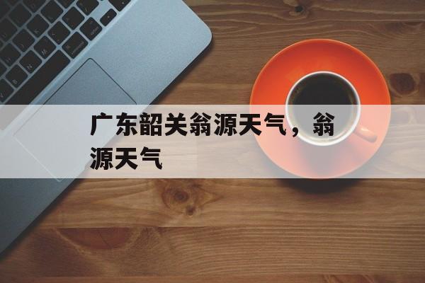 广东韶关翁源天气，翁源天气-第1张图片-