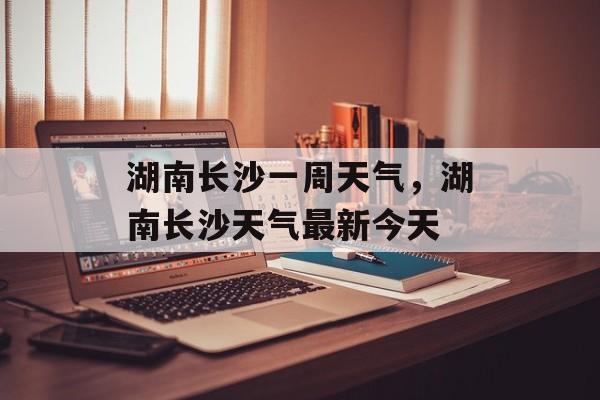 湖南长沙一周天气，湖南长沙天气最新今天-第1张图片-