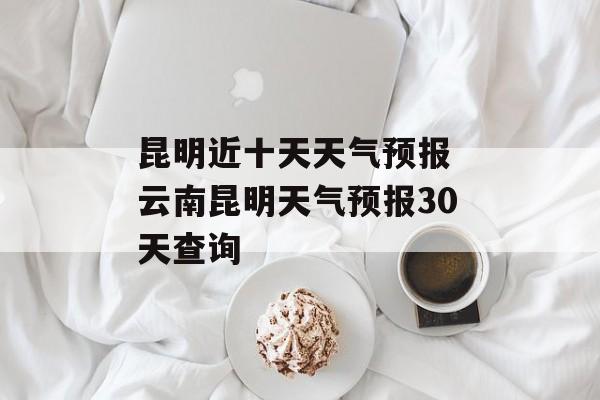 昆明近十天天气预报 云南昆明天气预报30天查询-第1张图片-