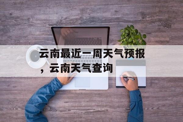 云南最近一周天气预报，云南天气查询-第1张图片-
