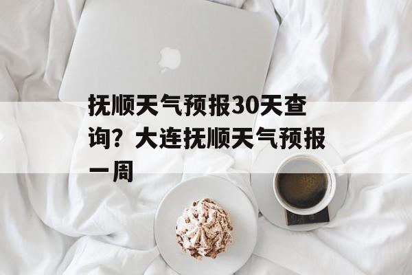 抚顺天气预报30天查询？大连抚顺天气预报一周-第1张图片-