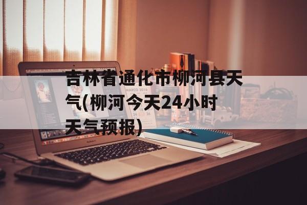 吉林省通化市柳河县天气(柳河今天24小时天气预报)-第1张图片-