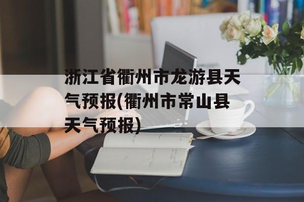 浙江省衢州市龙游县天气预报(衢州市常山县天气预报)-第1张图片-