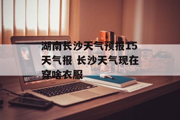 湖南长沙天气预报15天气报 长沙天气现在穿啥衣服-第1张图片-