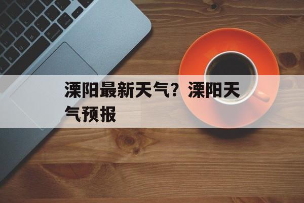 溧阳最新天气？溧阳天气预报-第1张图片-