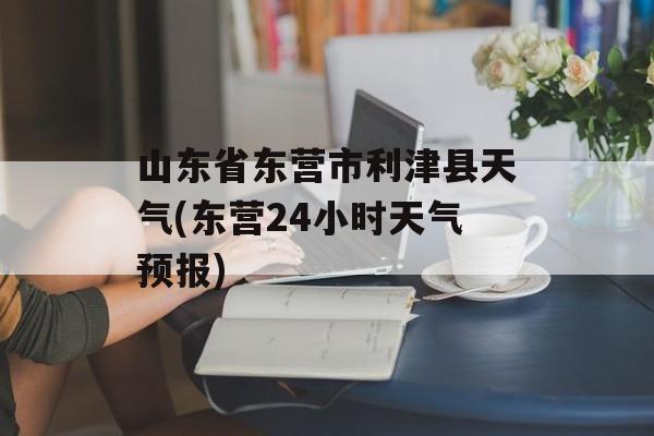 山东省东营市利津县天气(东营24小时天气预报)-第1张图片-