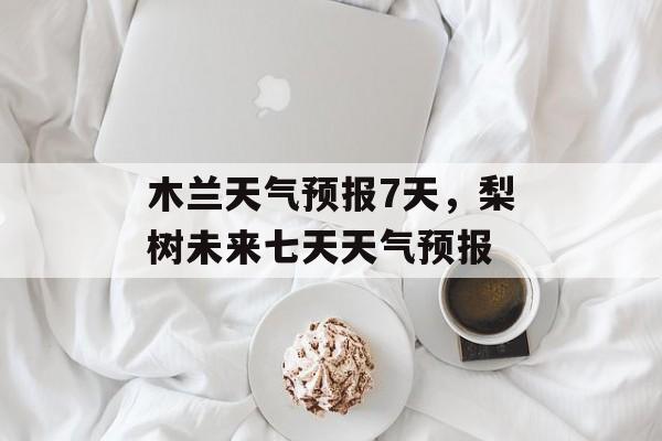 木兰天气预报7天，梨树未来七天天气预报-第1张图片-