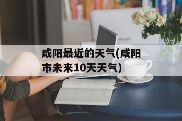咸阳最近的天气(咸阳市未来10天天气)-第1张图片-