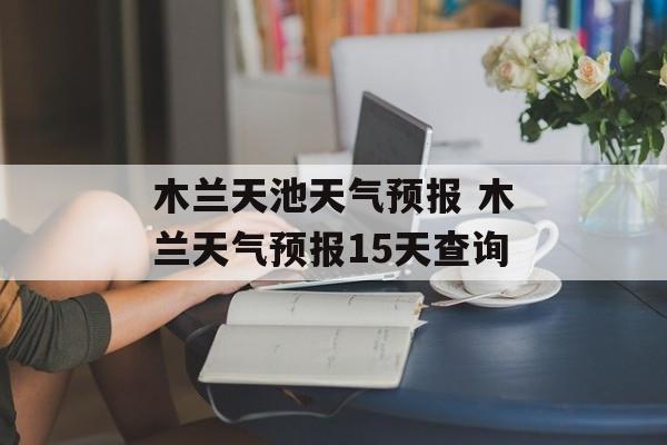 木兰天池天气预报 木兰天气预报15天查询-第1张图片-