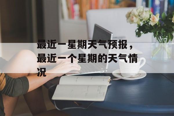 最近一星期天气预报，最近一个星期的天气情况-第1张图片-
