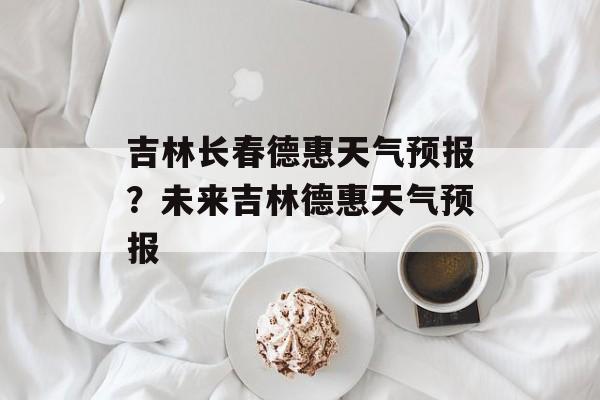 吉林长春德惠天气预报？未来吉林德惠天气预报-第1张图片-