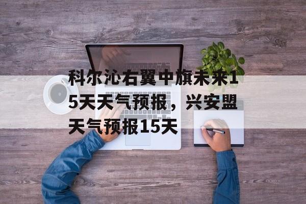 科尔沁右翼中旗未来15天天气预报，兴安盟天气预报15天-第1张图片-