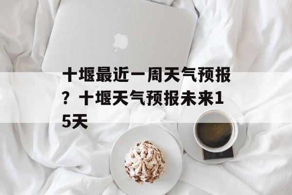 十堰最近一周天气预报？十堰天气预报未来15天-第1张图片-