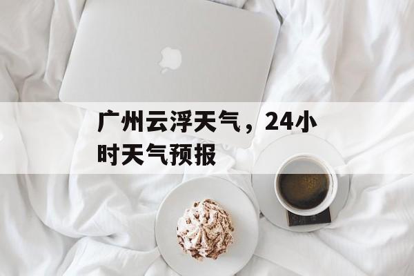 广州云浮天气，24小时天气预报-第1张图片-