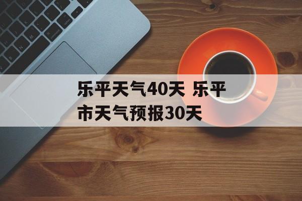 乐平天气40天 乐平市天气预报30天-第1张图片-