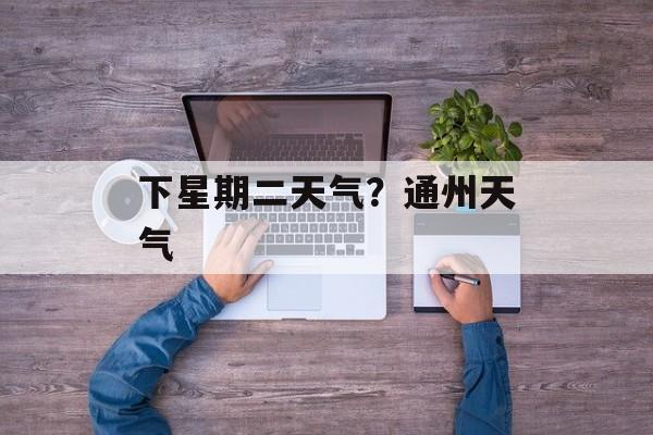 下星期二天气？通州天气-第1张图片-