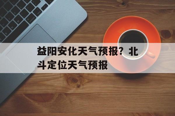 益阳安化天气预报？北斗定位天气预报-第1张图片-