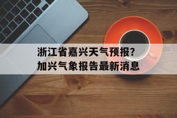 浙江省嘉兴天气预报？加兴气象报告最新消息-第1张图片-