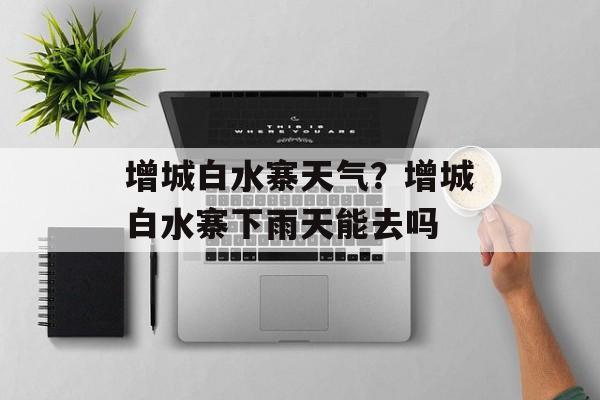 增城白水寨天气？增城白水寨下雨天能去吗-第1张图片-
