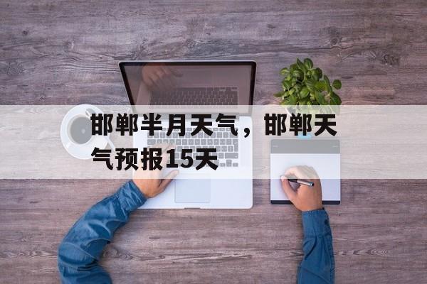 邯郸半月天气，邯郸天气预报15天-第1张图片-
