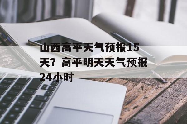 山西高平天气预报15天？高平明天天气预报24小时-第1张图片-