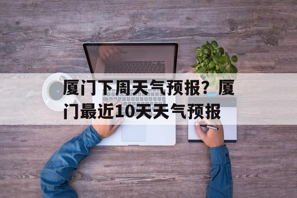 厦门下周天气预报？厦门最近10天天气预报-第1张图片-