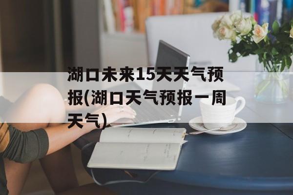 湖口未来15天天气预报(湖口天气预报一周天气)-第1张图片-