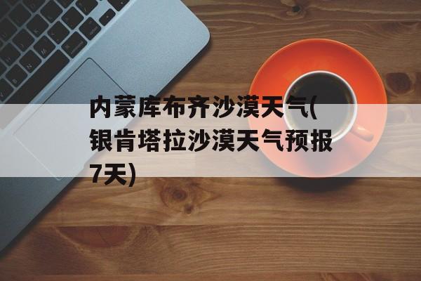 内蒙库布齐沙漠天气(银肯塔拉沙漠天气预报7天)-第1张图片-