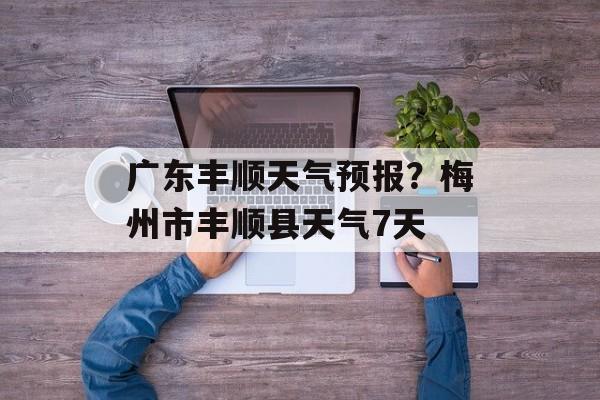 广东丰顺天气预报？梅州市丰顺县天气7天-第1张图片-