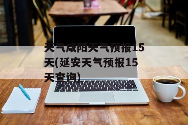天气咸阳天气预报15天(延安天气预报15天查询)-第1张图片-