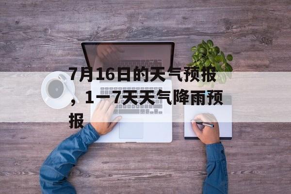 7月16日的天气预报，1一7天天气降雨预报-第1张图片-