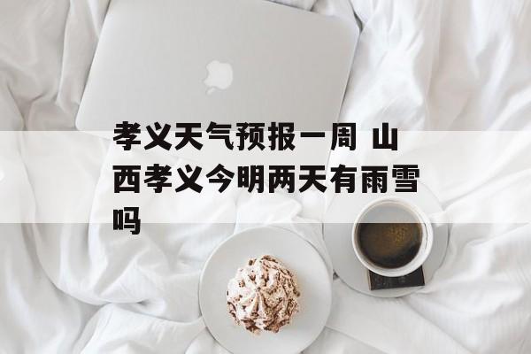 孝义天气预报一周 山西孝义今明两天有雨雪吗-第1张图片-
