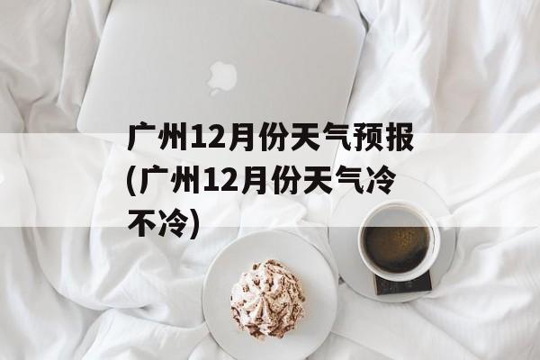广州12月份天气预报(广州12月份天气冷不冷)-第1张图片-