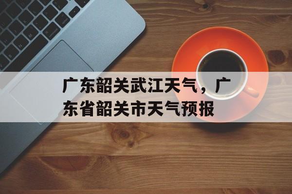 广东韶关武江天气，广东省韶关市天气预报-第1张图片-