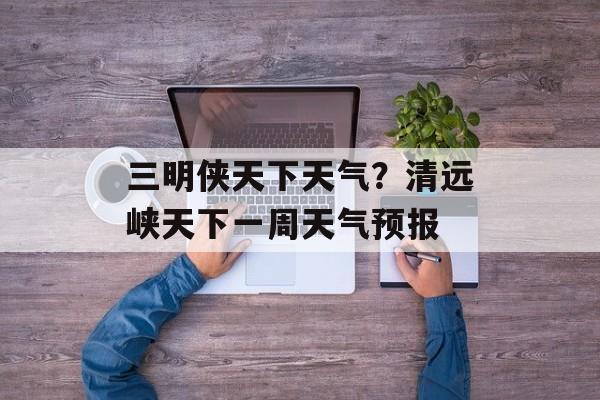 三明侠天下天气？清远峡天下一周天气预报-第1张图片-