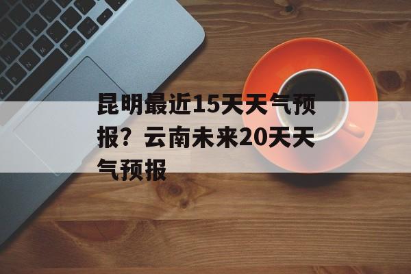 昆明最近15天天气预报？云南未来20天天气预报-第1张图片-