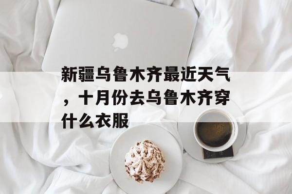 新疆乌鲁木齐最近天气，十月份去乌鲁木齐穿什么衣服-第1张图片-