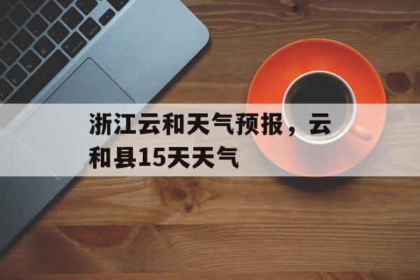 浙江云和天气预报，云和县15天天气-第1张图片-