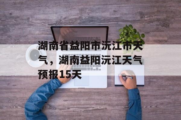 湖南省益阳市沅江市天气，湖南益阳沅江天气预报15天-第1张图片-