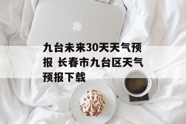 九台未来30天天气预报 长春市九台区天气预报下载-第1张图片-