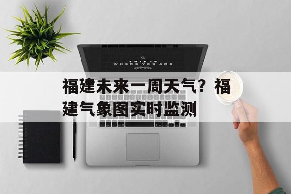 福建未来一周天气？福建气象图实时监测-第1张图片-