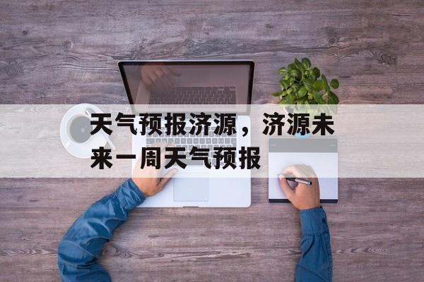 天气预报济源，济源未来一周天气预报-第1张图片-