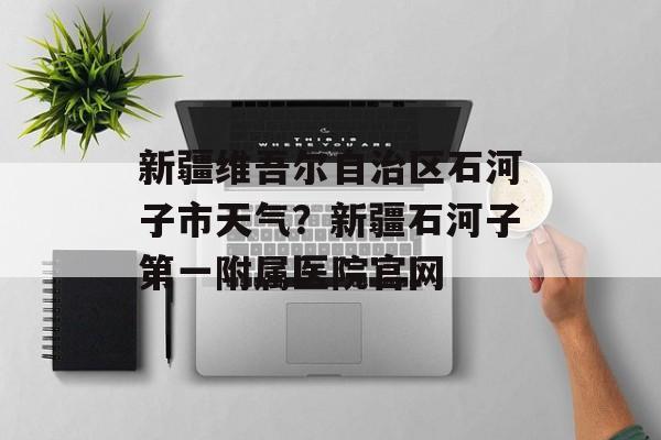 新疆维吾尔自治区石河子市天气？新疆石河子第一附属医院官网-第1张图片-