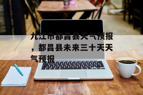 九江市都昌县天气预报，都昌县未来三十天天气预报-第1张图片-