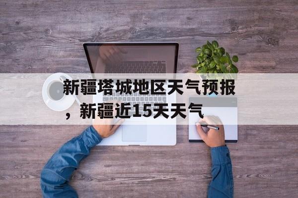 新疆塔城地区天气预报，新疆近15天天气-第1张图片-