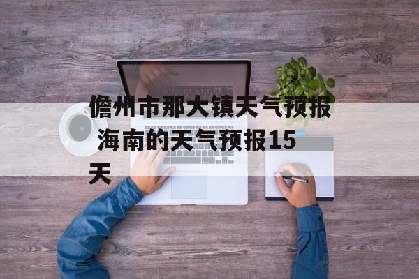 儋州市那大镇天气预报 海南的天气预报15天-第1张图片-