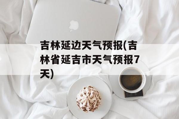 吉林延边天气预报(吉林省延吉市天气预报7天)-第1张图片-