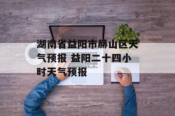 湖南省益阳市赫山区天气预报 益阳二十四小时天气预报-第1张图片-