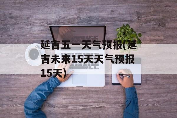 延吉五一天气预报(延吉未来15天天气预报15天)-第1张图片-
