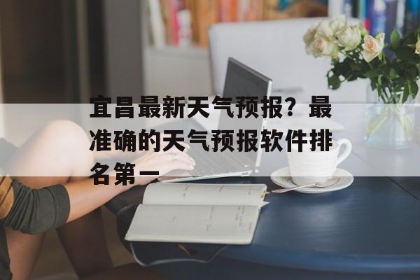 宜昌最新天气预报？最准确的天气预报软件排名第一-第1张图片-